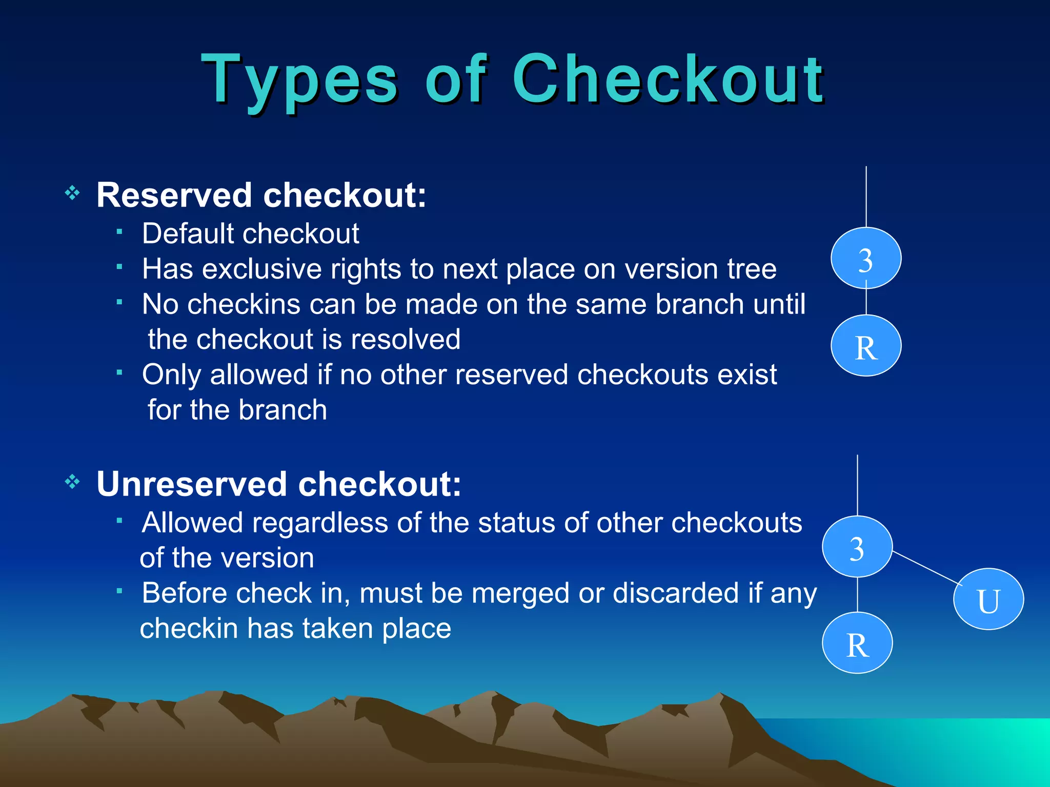 Types of Checkout Reserved checkout: Default checkout Has exclusive rights to next place on version tree No checkins can be made on the same branch until  the checkout is resolved Only allowed if no other reserved checkouts exist  for the branch Unreserved checkout: Allowed regardless of the status of other checkouts  of the version Before check in, must be merged or discarded if any  checkin has taken place 3 R 3 R U 