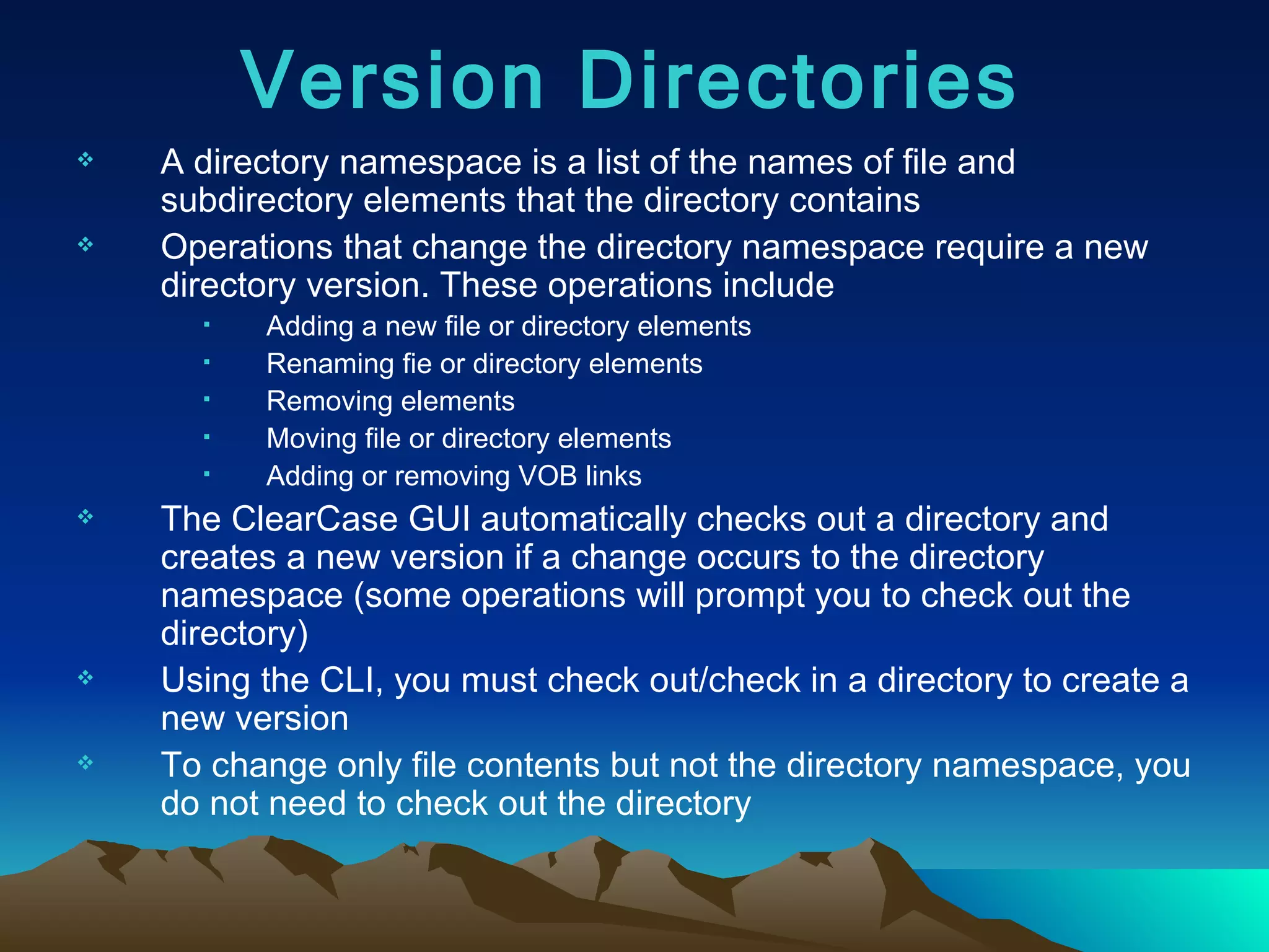 A directory namespace is a list of the names of file and subdirectory elements that the directory contains Operations that change the directory namespace require a new directory version. These operations include Adding a new file or directory elements Renaming fie or directory elements Removing elements  Moving file or directory elements Adding or removing VOB links The ClearCase GUI automatically checks out a directory and creates a new version if a change occurs to the directory namespace (some operations will prompt you to check out the directory) Using the CLI, you must check out/check in a directory to create a new version To change only file contents but not the directory namespace, you do not need to check out the directory Version Directories 