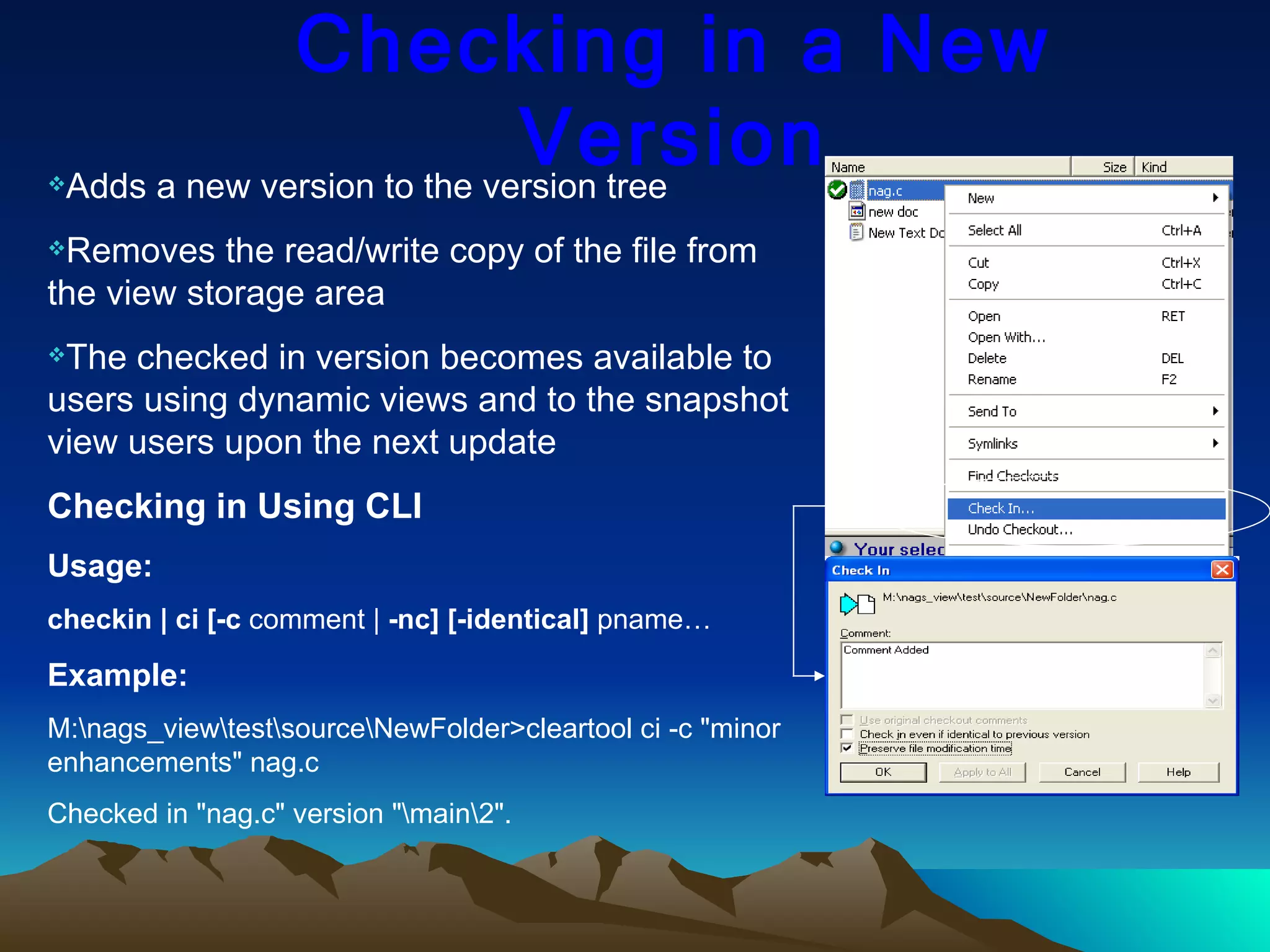 Checking in a New Version Adds a new version to the version tree Removes the read/write copy of the file from the view storage area The checked in version becomes available to users using dynamic views and to the snapshot view users upon the next update Checking in Using CLI Usage: checkin | ci [-c  comment |  -nc] [-identical]  pname… Example: M:\nags_view\test\source\NewFolder>cleartool ci -c &quot;minor enhancements&quot; nag.c Checked in &quot;nag.c&quot; version &quot;\main\2&quot;. 