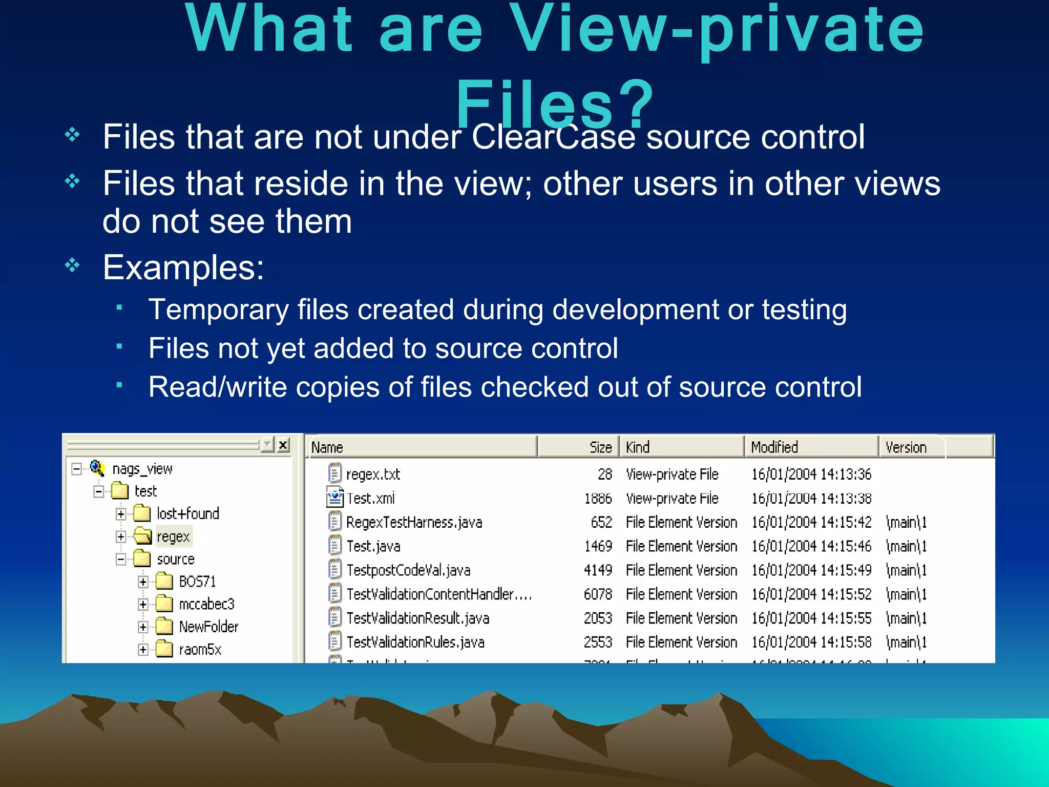 Files that are not under ClearCase source control Files that reside in the view; other users in other views do not see them Examples: Temporary files created during development or testing Files not yet added to source control Read/write copies of files checked out of source control What are View-private Files? 
