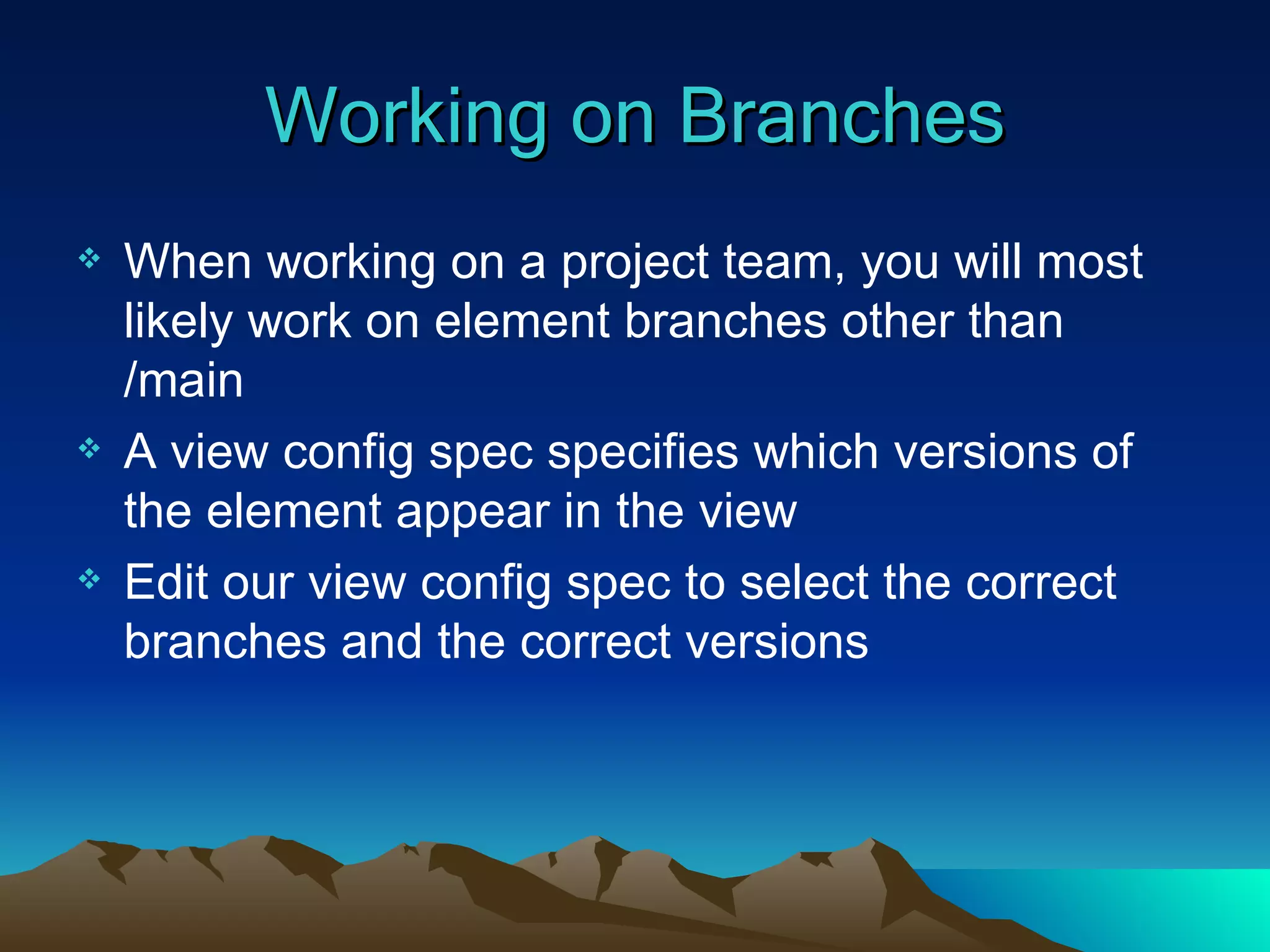 Working on Branches When working on a project team, you will most likely work on element branches other than /main A view config spec specifies which versions of the element appear in the view Edit our view config spec to select the correct branches and the correct versions 