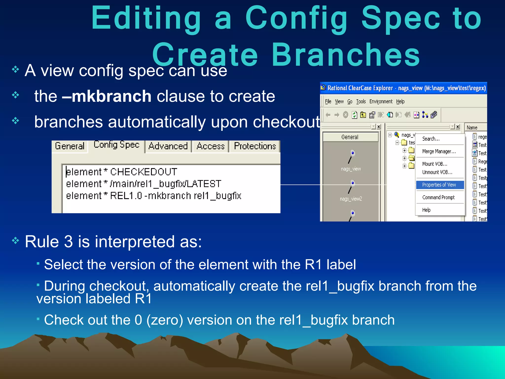 A view config spec can use  the  –mkbranch  clause to create  branches automatically upon checkout: Rule 3 is interpreted as: Select the version of the element with the R1 label During checkout, automatically create the rel1_bugfix branch from the version labeled R1 Check out the 0 (zero) version on the rel1_bugfix branch Editing a Config Spec to Create Branches 