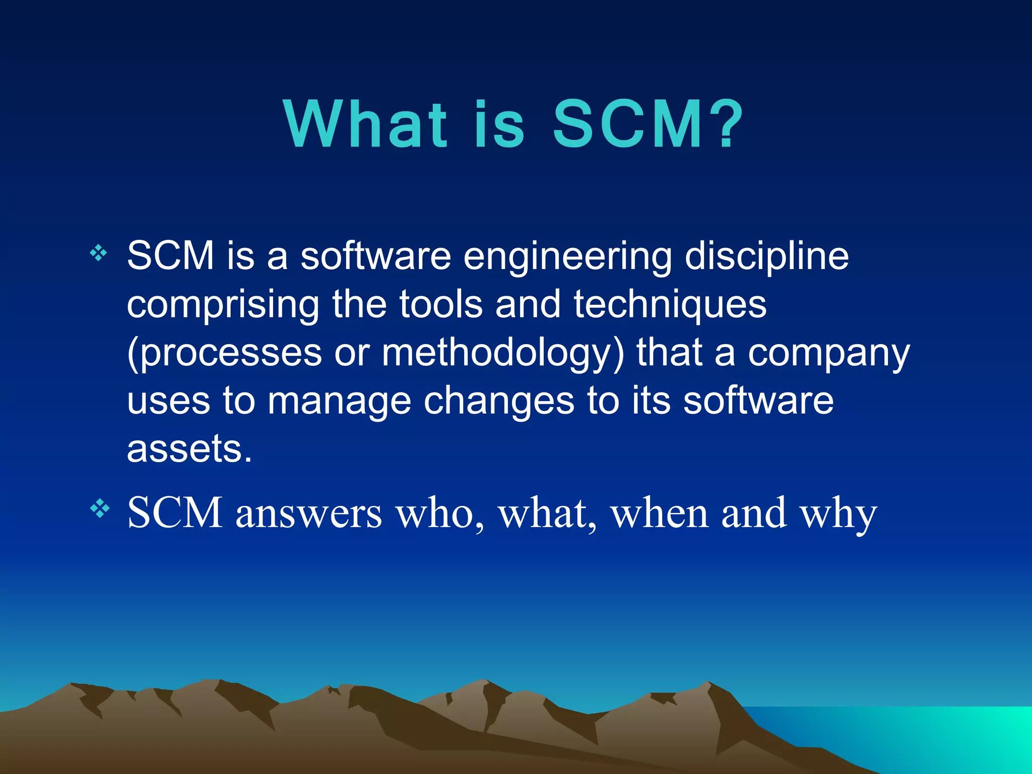 What is SCM? SCM is a software engineering discipline comprising the tools and techniques (processes or methodology) that a company uses to manage changes to its software assets. SCM answers who, what, when and why 