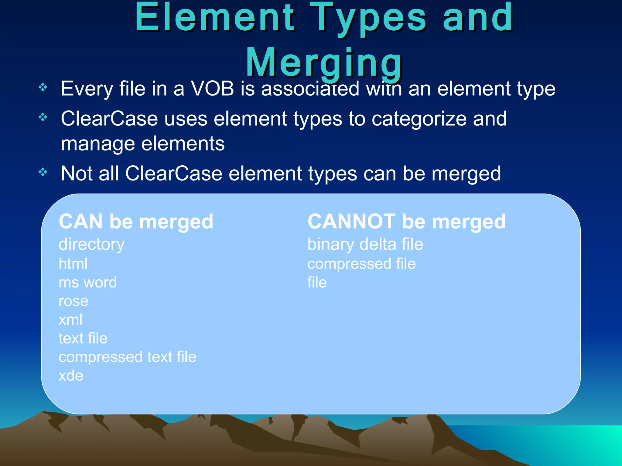 Every file in a VOB is associated with an element type ClearCase uses element types to categorize and manage elements Not all ClearCase element types can be merged Element Types and Merging CAN be merged CANNOT be merged directory binary delta file html compressed file ms word file rose xml text file compressed text file xde 