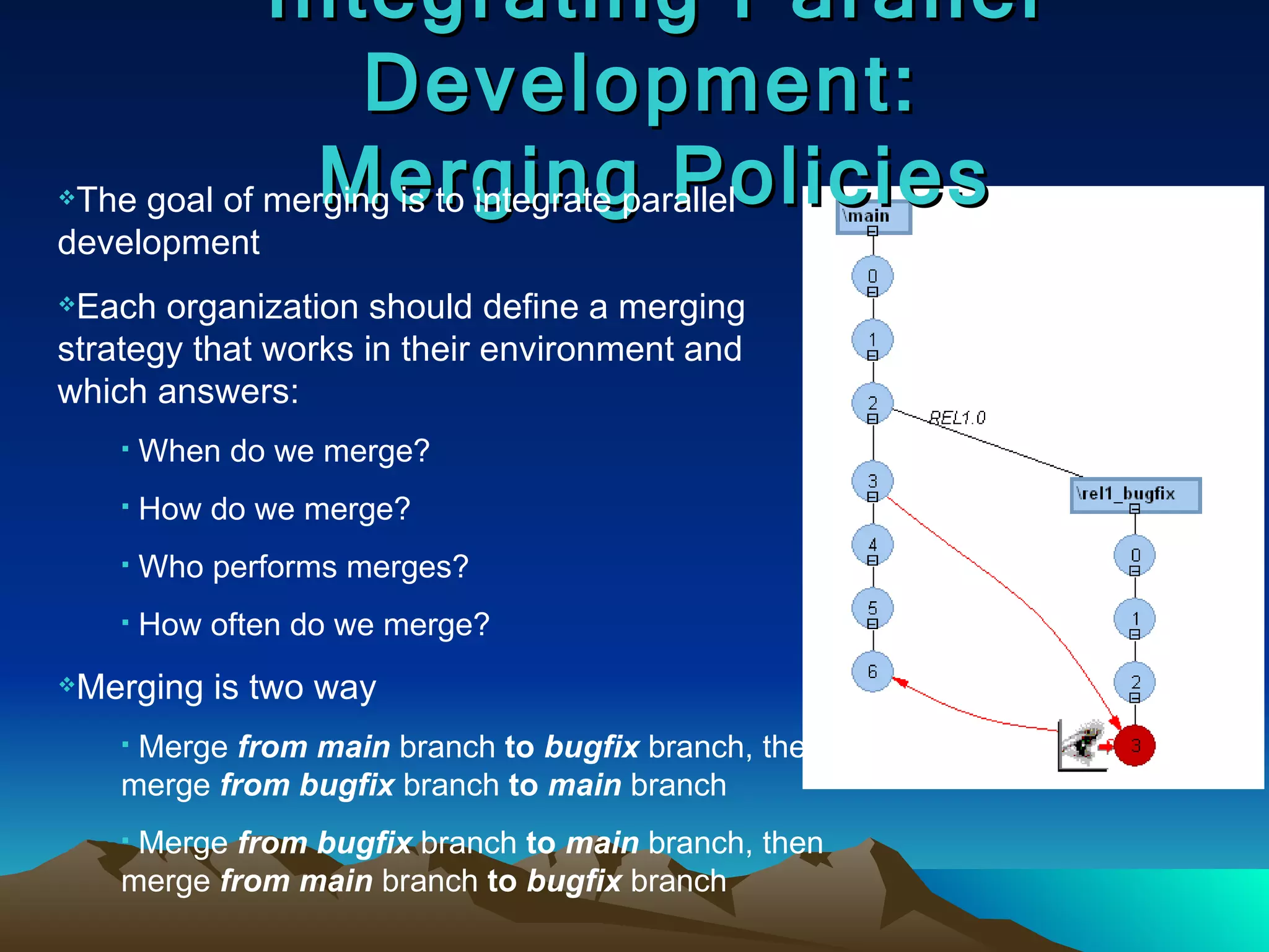 Integrating Parallel Development:  Merging Policies The goal of merging is to integrate parallel development Each organization should define a merging strategy that works in their environment and  which answers: When do we merge? How do we merge? Who performs merges? How often do we merge? Merging is two way Merge  from   main  branch  to   bugfix  branch, then merge  from   bugfix  branch  to   main  branch Merge  from   bugfix  branch  to   main  branch, then merge  from   main  branch  to   bugfix  branch 