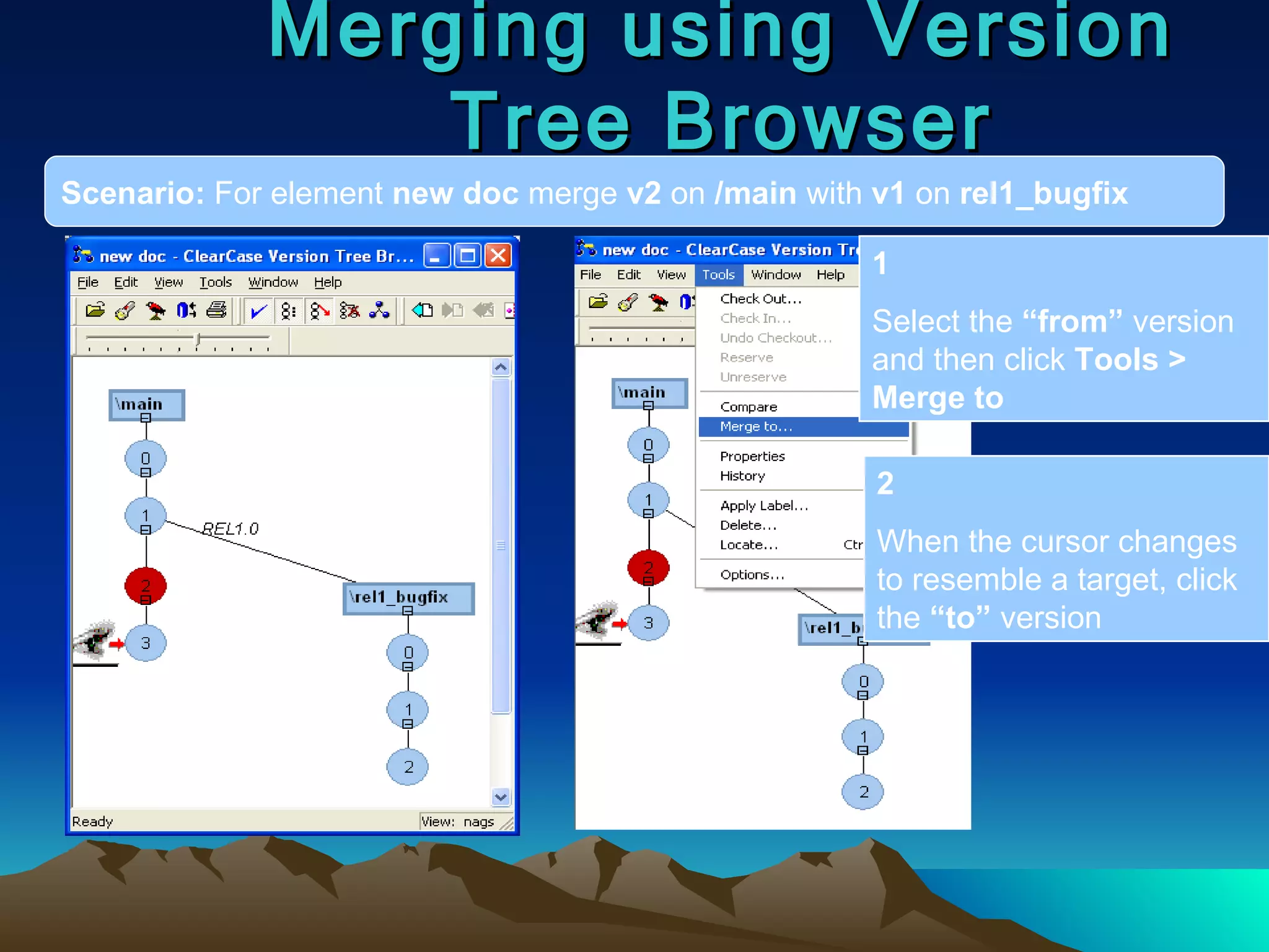 Merging using Version Tree Browser Scenario:  For element  new doc  merge  v2  on  /main  with  v1  on  rel1_bugfix 1 Select the  “from”  version and then click  Tools > Merge to 2 When the cursor changes to resemble a target, click the  “to”  version 