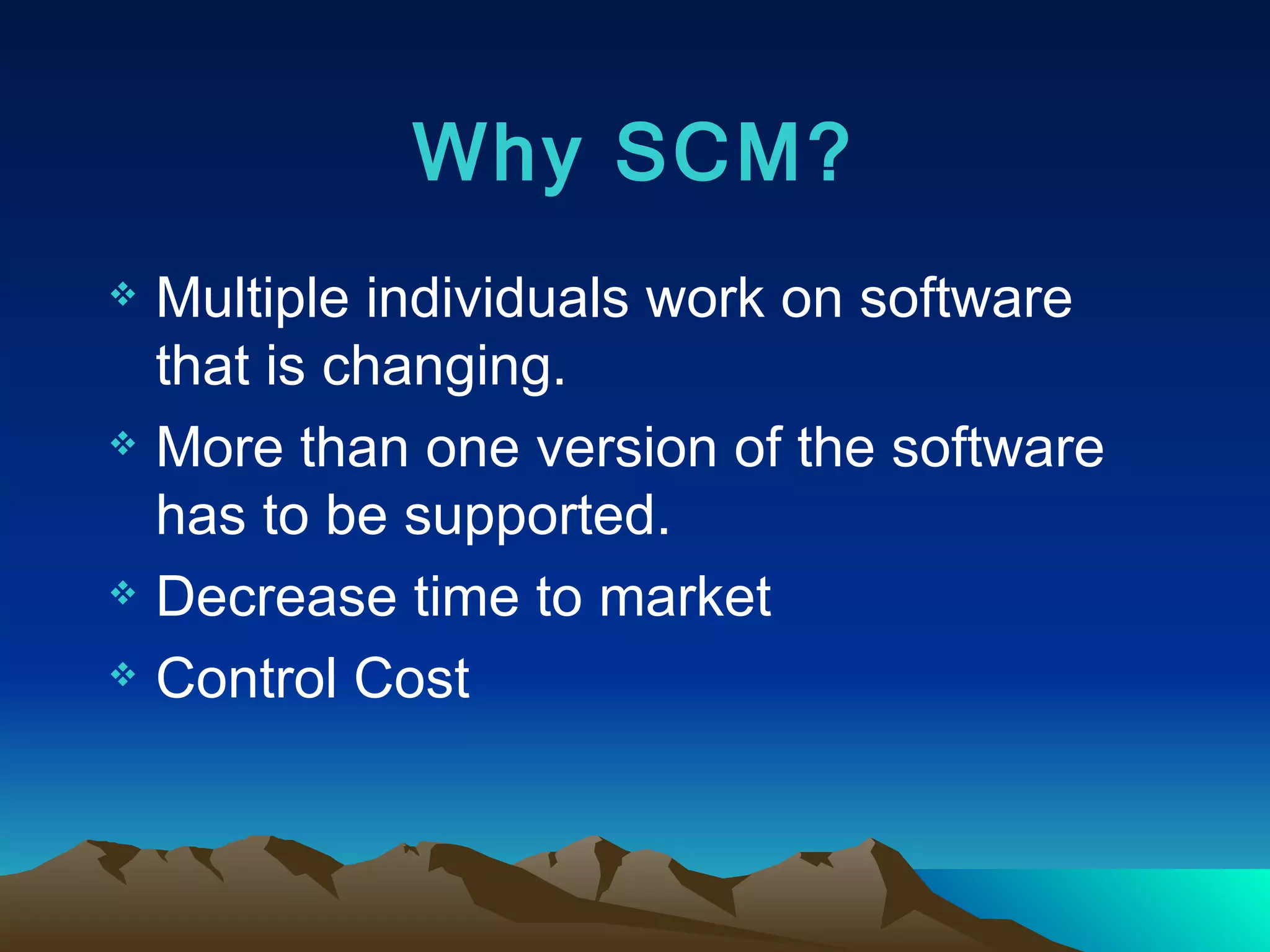 Why SCM? Multiple individuals work on software that is changing. More than one version of the software has to be supported. Decrease time to market Control Cost 