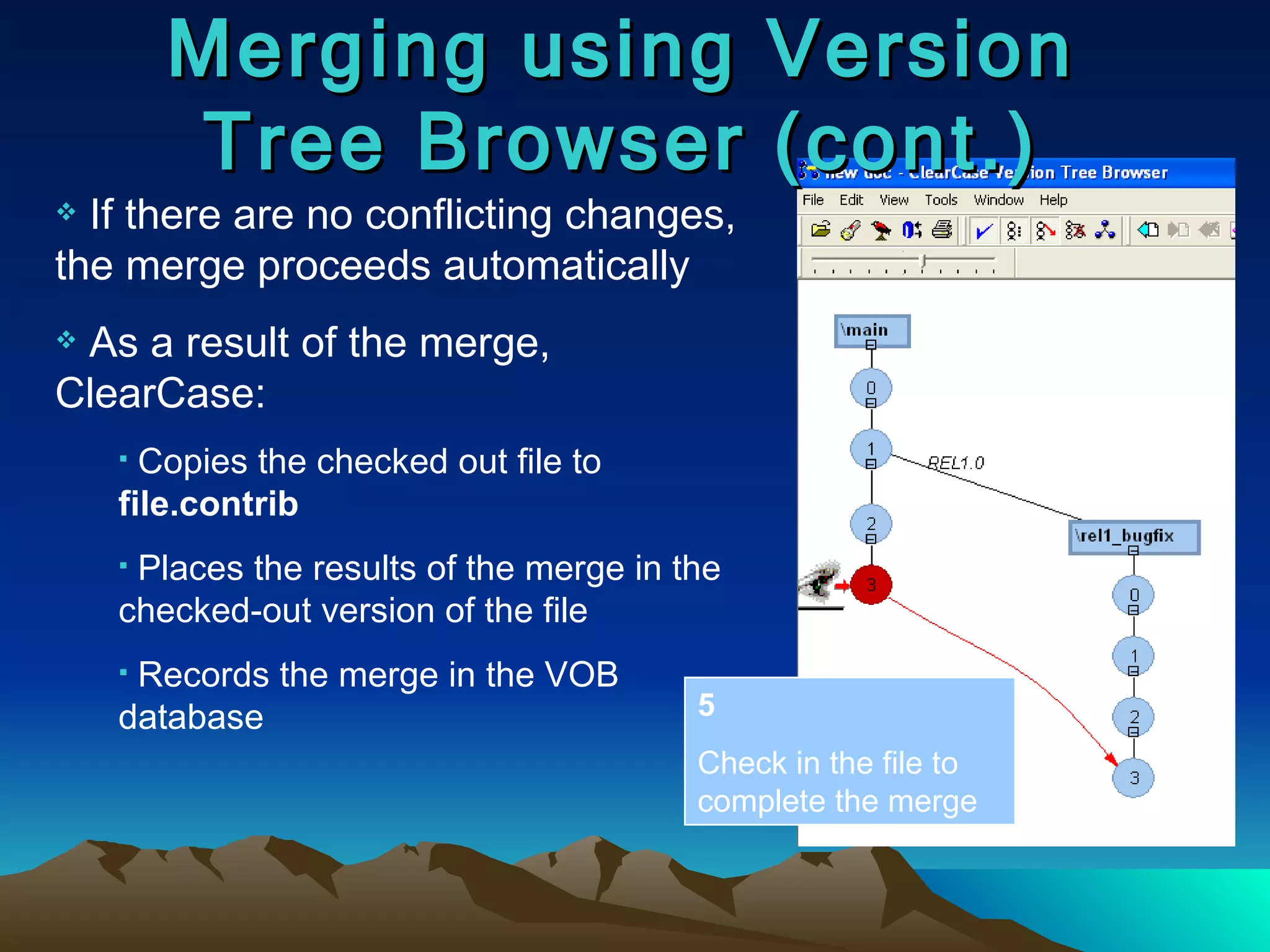 Merging using Version Tree Browser (cont.) If there are no conflicting changes, the merge proceeds automatically As a result of the merge, ClearCase: Copies the checked out file to  file.contrib Places the results of the merge in the checked-out version of the file Records the merge in the VOB database 5 Check in the file to complete the merge 