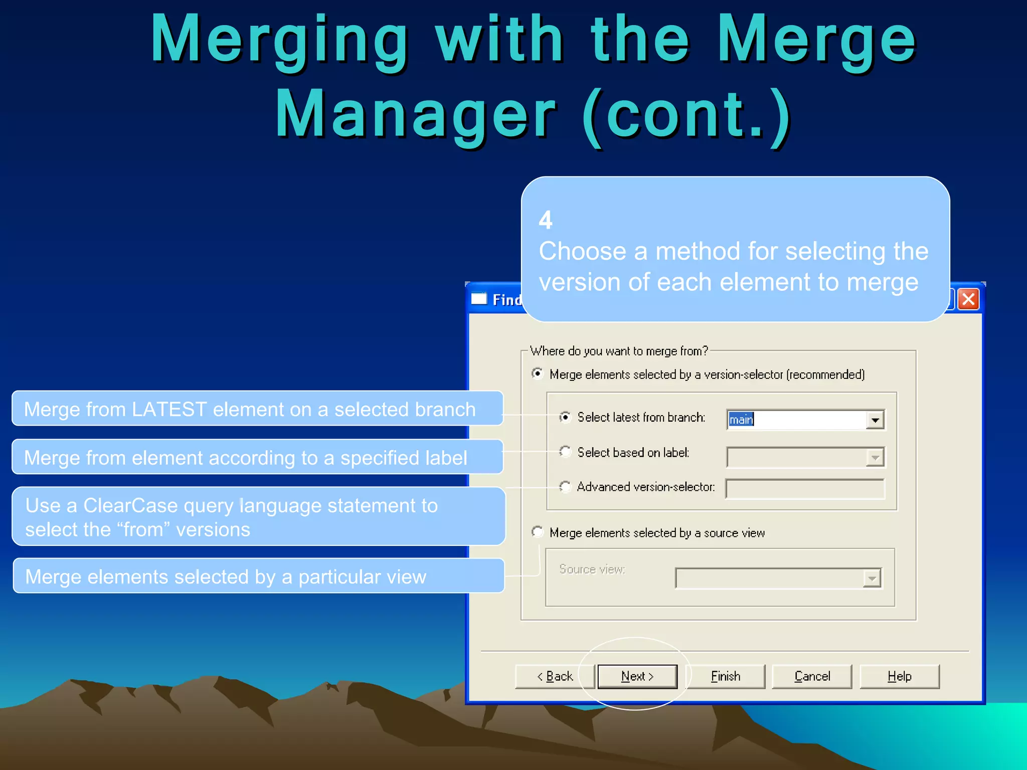 Merging with the Merge Manager (cont.) 4 Choose a method for selecting the version of each element to merge Merge from LATEST element on a selected branch Merge from element according to a specified label Use a ClearCase query language statement to select the “from” versions Merge elements selected by a particular view 