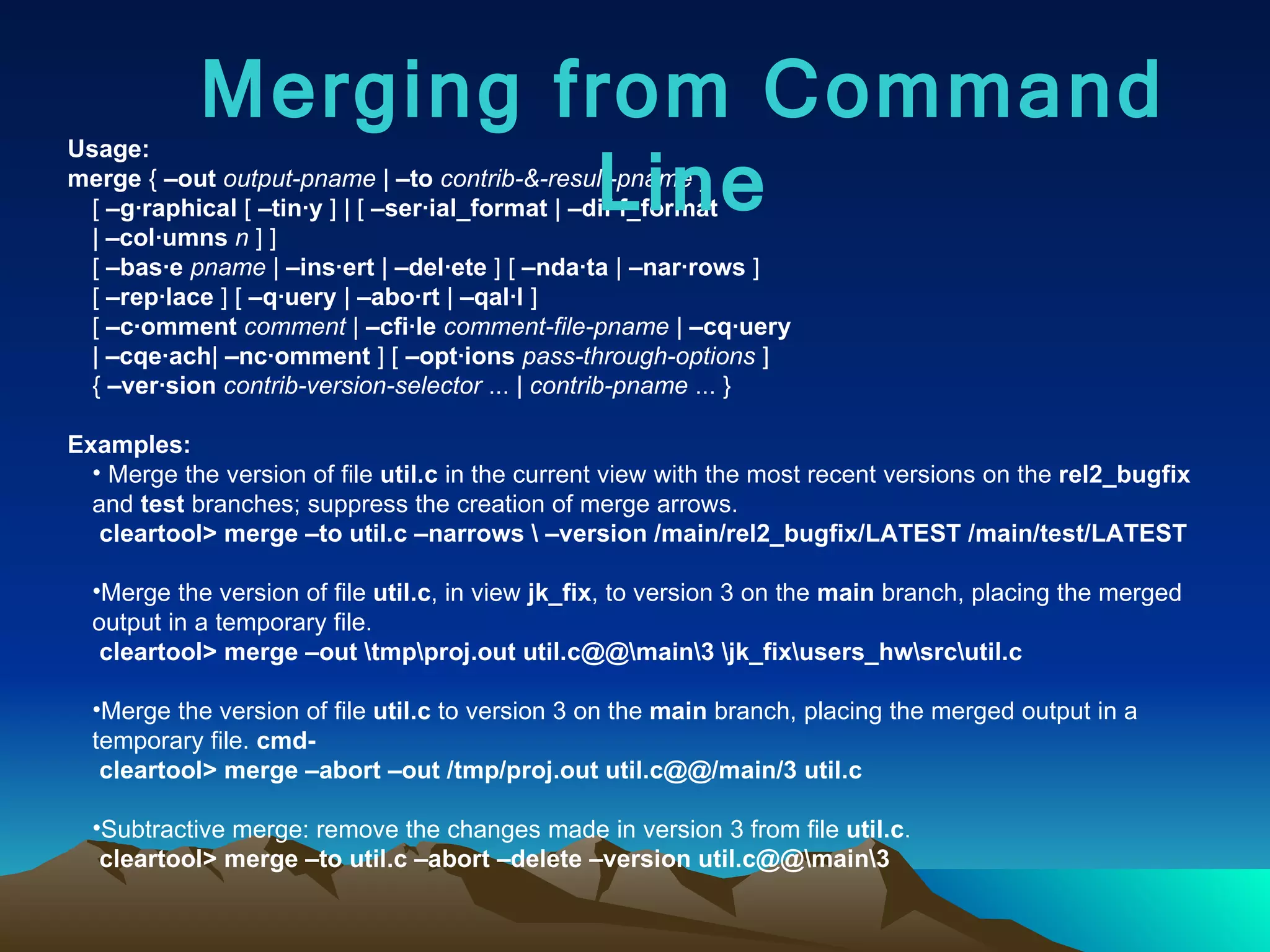 Usage: merge  {  –out   output-pname  |  –to   contrib-&-result-pname  }  [  –g·raphical  [  –tin·y  ] | [  –ser·ial_format  |  –dif·f_format   |  –col·umns   n  ] ]  [  –bas·e   pname  |  –ins·ert  |  –del·ete  ] [  –nda·ta  |  –nar·rows  ] [  –rep·lace  ] [  –q·uery  |  –abo·rt  |  –qal·l  ] [  –c·omment   comment  |  –cfi·le   comment-file-pname  |  –cq·uery   |  –cqe·ach |  –nc·omment  ] [  –opt·ions   pass-through-options  ] {  –ver·sion   contrib-version-selector  ... |  contrib-pname  ... }  Examples: Merge the version of file  util.c  in the current view with the most recent versions on the  rel2_bugfix  and  test  branches; suppress the creation of merge arrows.  cleartool>   merge –to util.c –narrows \ –version /main/rel2_bugfix/LATEST /main/test/LATEST Merge the version of file  util.c , in view  jk_fix , to version 3 on the  main  branch, placing the merged output in a temporary file.  cleartool> merge –out \tmp\proj.out util.c@@\main\3 \jk_fix\users_hw\src\util.c   Merge the version of file  util.c  to version 3 on the  main  branch, placing the merged output in a temporary file.  cmd- cleartool> merge –abort –out /tmp/proj.out util.c@@/main/3 util.c   Subtractive merge: remove the changes made in version 3 from file  util.c .  cleartool> merge –to util.c –abort –delete –version util.c@@\main\3   Merging from Command Line 