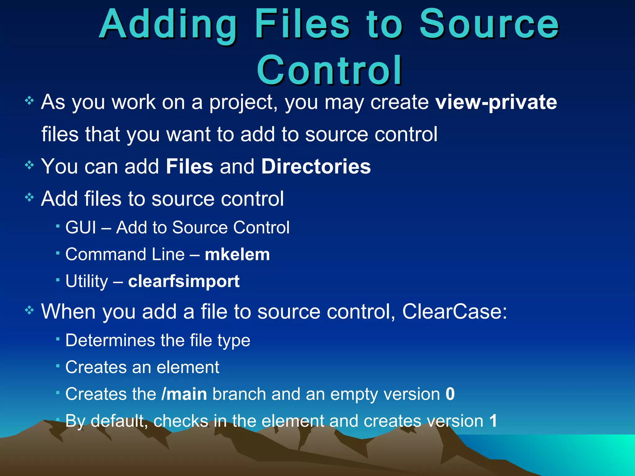 Adding Files to Source Control As you work on a project, you may create  view-private   files that you want to add to source control You can add  Files  and  Directories Add files to source control  GUI –   Add to Source Control Command Line –  mkelem Utility –  clearfsimport When you add a file to source control, ClearCase: Determines the file type Creates an element Creates the  /main  branch and an empty version  0 By default, checks in the element and creates version  1 