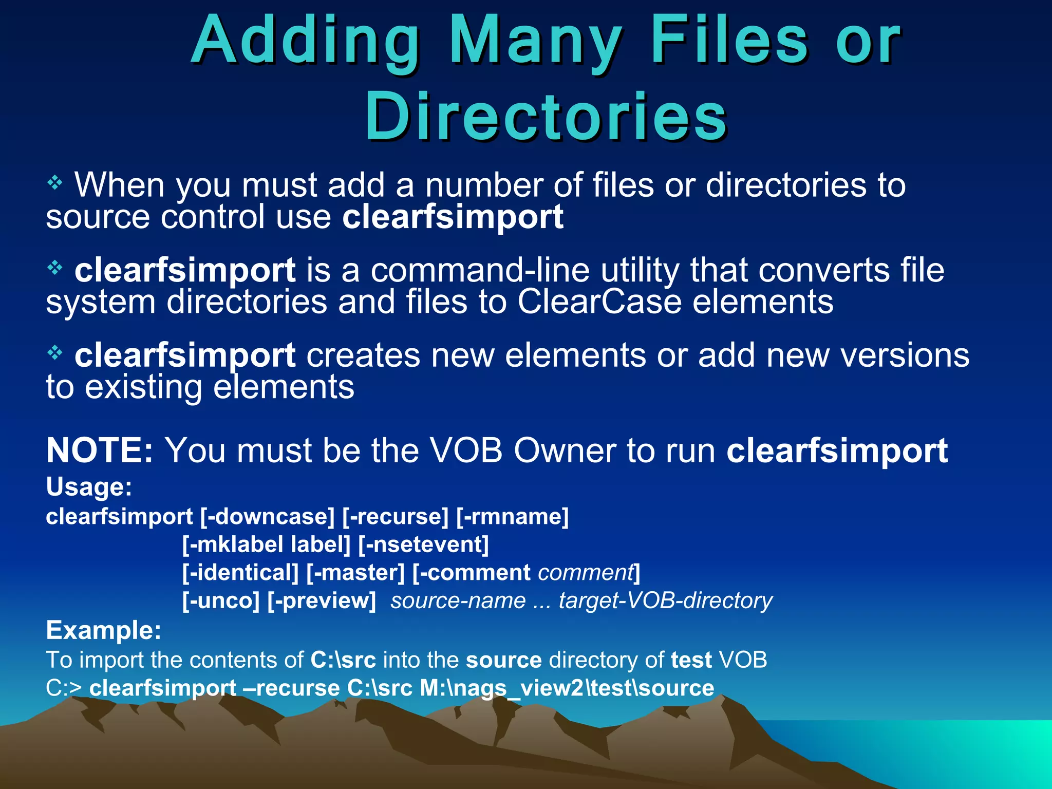 Adding Many Files or Directories When you must add a number of files or directories to source control use  clearfsimport clearfsimport  is a command-line utility that converts file system directories and files to ClearCase elements clearfsimport  creates new elements or add new versions to existing elements NOTE:  You must be the VOB Owner to run  clearfsimport Usage:  clearfsimport [-downcase] [-recurse] [-rmname] [-mklabel label] [-nsetevent] [-identical] [-master] [-comment  comment ] [-unco] [-preview]  source-name ... target-VOB-directory Example:  To import the contents of  C:\src  into the  source  directory of  test  VOB  C:>  clearfsimport –recurse C:\src M:\nags_view2 \ test\source 