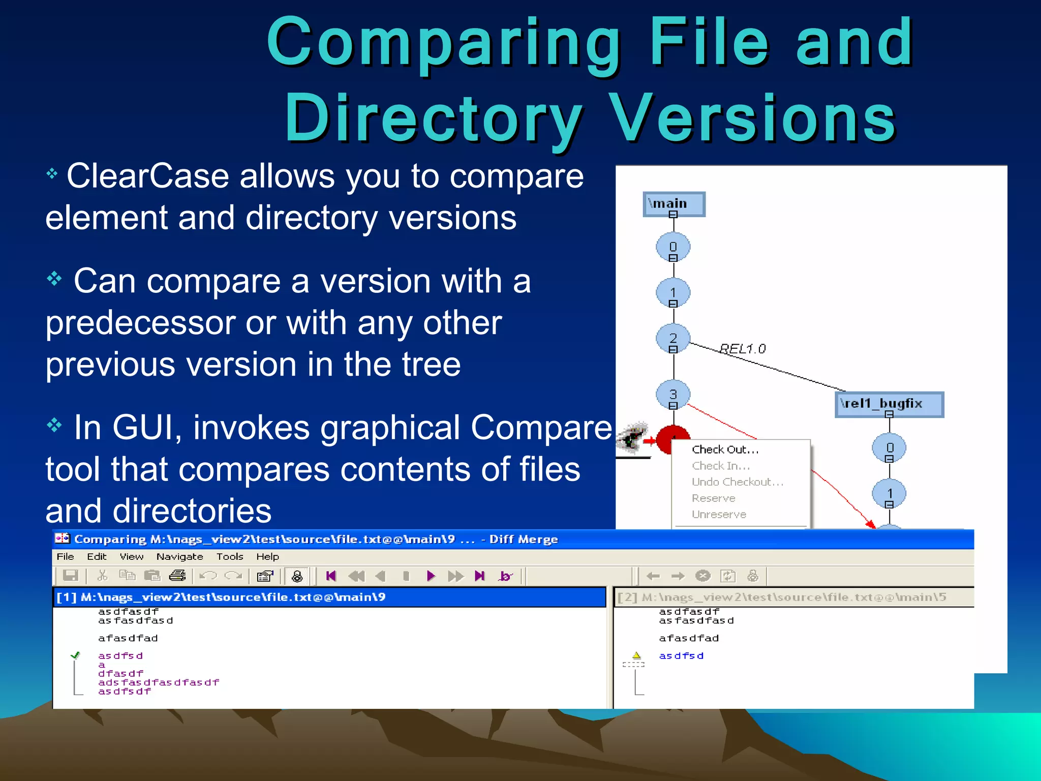 Comparing File and Directory Versions ClearCase allows you to compare element and directory versions Can compare a version with a predecessor or with any other previous version in the tree In GUI, invokes graphical Compare tool that compares contents of files and directories 