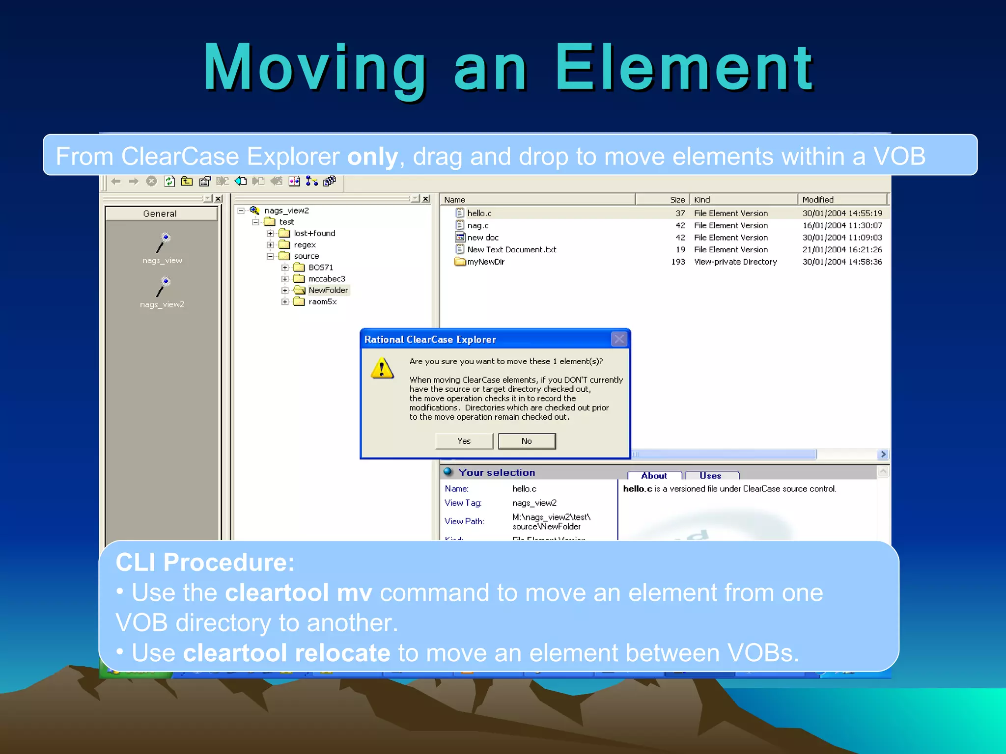 Moving an Element From ClearCase Explorer  only , drag and drop to move elements within a VOB CLI Procedure: Use the  cleartool mv  command to move an element from one VOB directory to another. Use  cleartool relocate  to move an element between VOBs. 