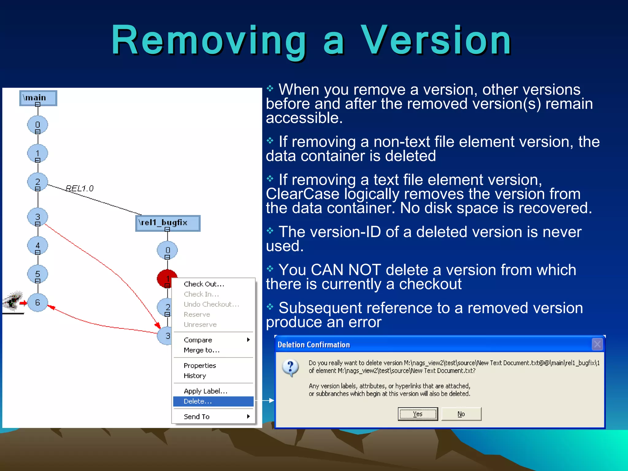 Removing a Version When you remove a version, other versions before and after the removed version(s) remain accessible. If removing a non-text file element version, the data container is deleted If removing a text file element version, ClearCase logically removes the version from the data container. No disk space is recovered. The version-ID of a deleted version is never used. You CAN NOT delete a version from which there is currently a checkout Subsequent reference to a removed version produce an error 