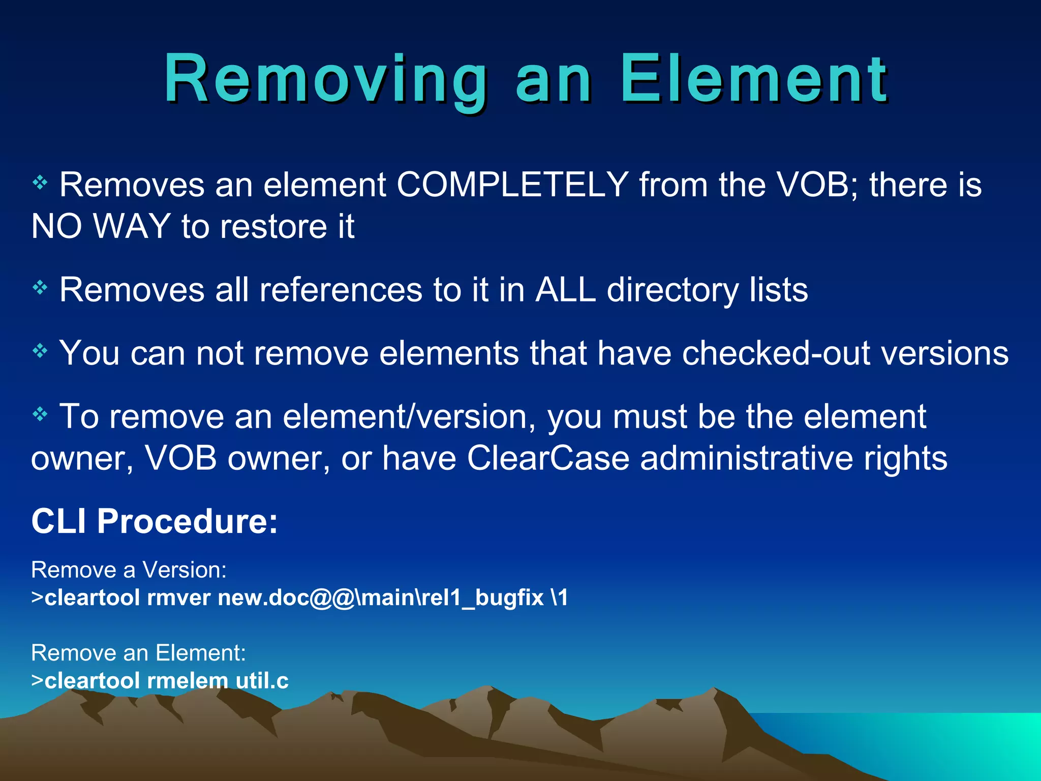 Removing an Element Removes an element COMPLETELY from the VOB; there is NO WAY to restore it Removes all references to it in ALL directory lists You can not remove elements that have checked-out versions To remove an element/version, you must be the element owner, VOB owner, or have ClearCase administrative rights CLI Procedure: Remove a Version: > cleartool rmver new.doc@@\main\rel1_bugfix \1 Remove an Element: > cleartool rmelem util.c 