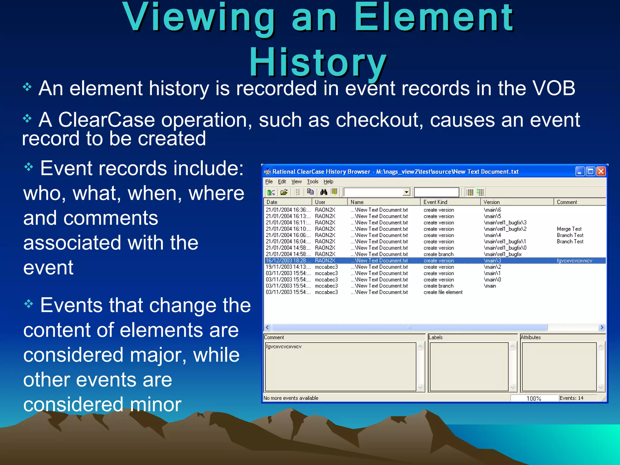 Viewing an Element History An element history is recorded in event records in the VOB A ClearCase operation, such as checkout, causes an event record to be created Event records include: who, what, when, where and comments associated with the event Events that change the content of elements are considered major, while other events are considered minor 