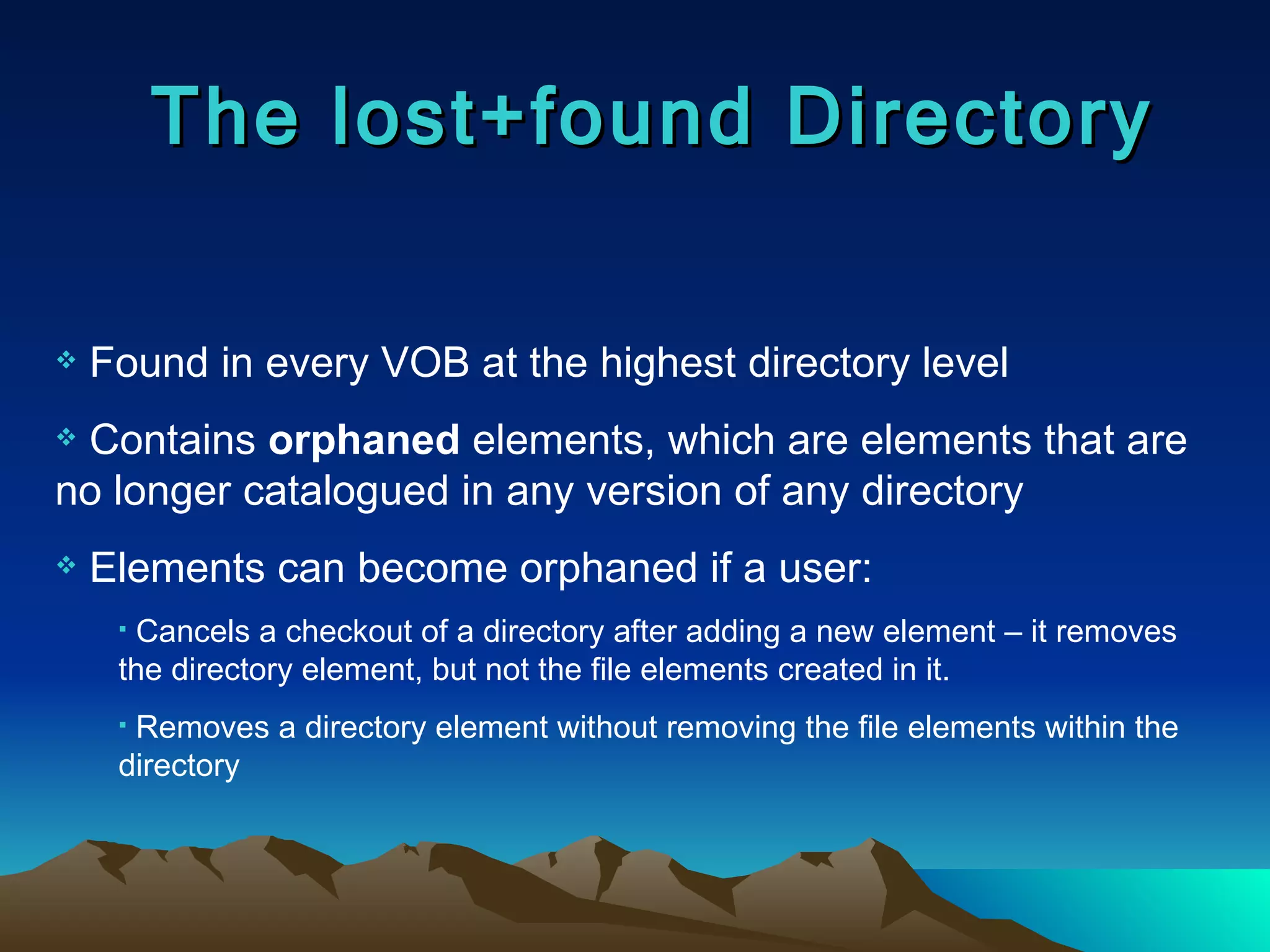 The lost+found Directory Found in every VOB at the highest directory level Contains  orphaned  elements, which are elements that are no longer catalogued in any version of any directory Elements can become orphaned if a user: Cancels a checkout of a directory after adding a new element – it removes the directory element, but not the file elements created in it. Removes a directory element without removing the file elements within the directory 