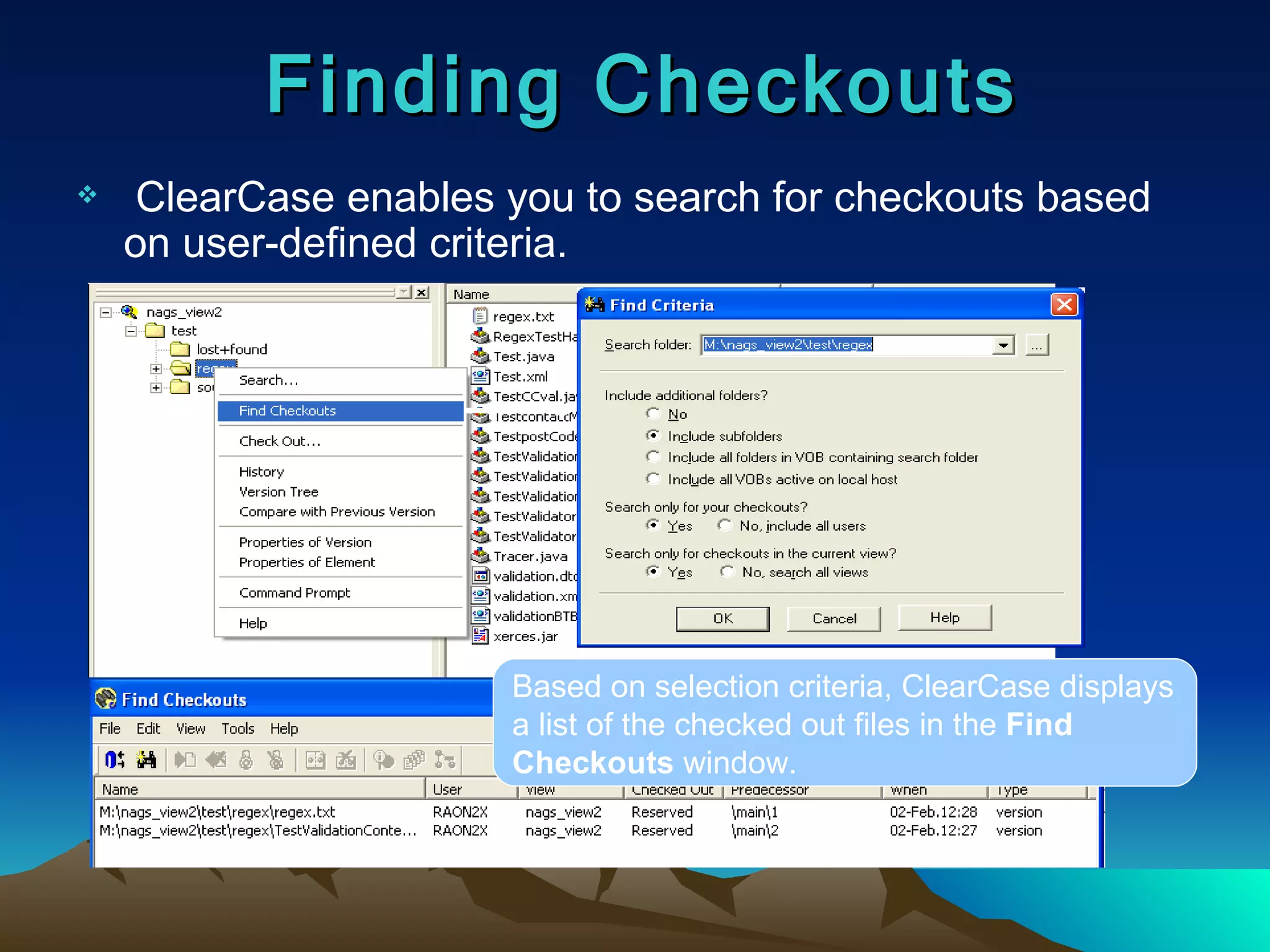 ClearCase enables you to search for checkouts based on user-defined criteria. Finding Checkouts Based on selection criteria, ClearCase displays a list of the checked out files in the  Find Checkouts  window. 