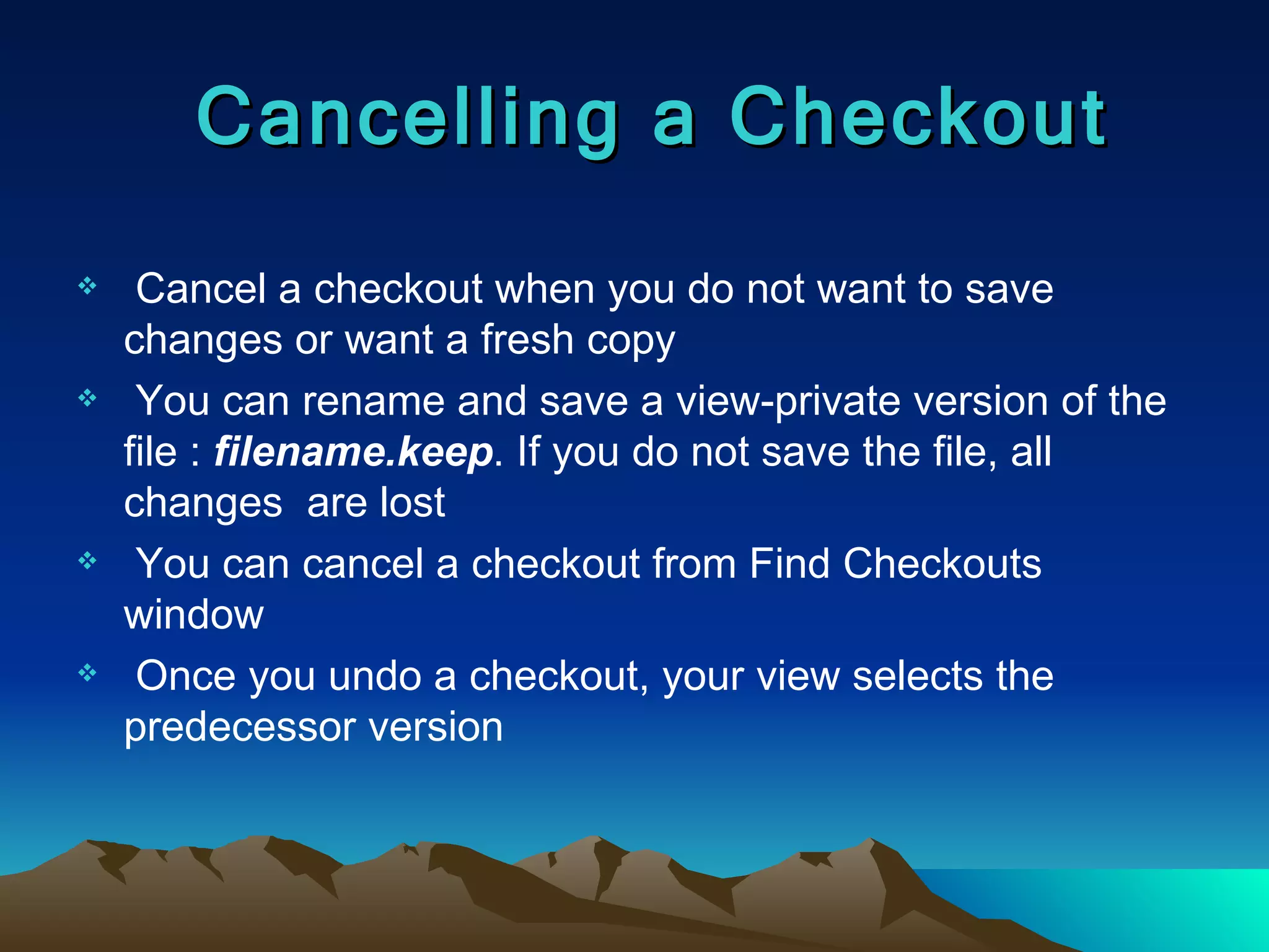 Cancel a checkout when you do not want to save changes or want a fresh copy You can rename and save a view-private version of the file :  filename.keep . If you do not save the file, all changes  are lost You can cancel a checkout from Find Checkouts window Once you undo a checkout, your view selects the predecessor version Cancelling a Checkout 