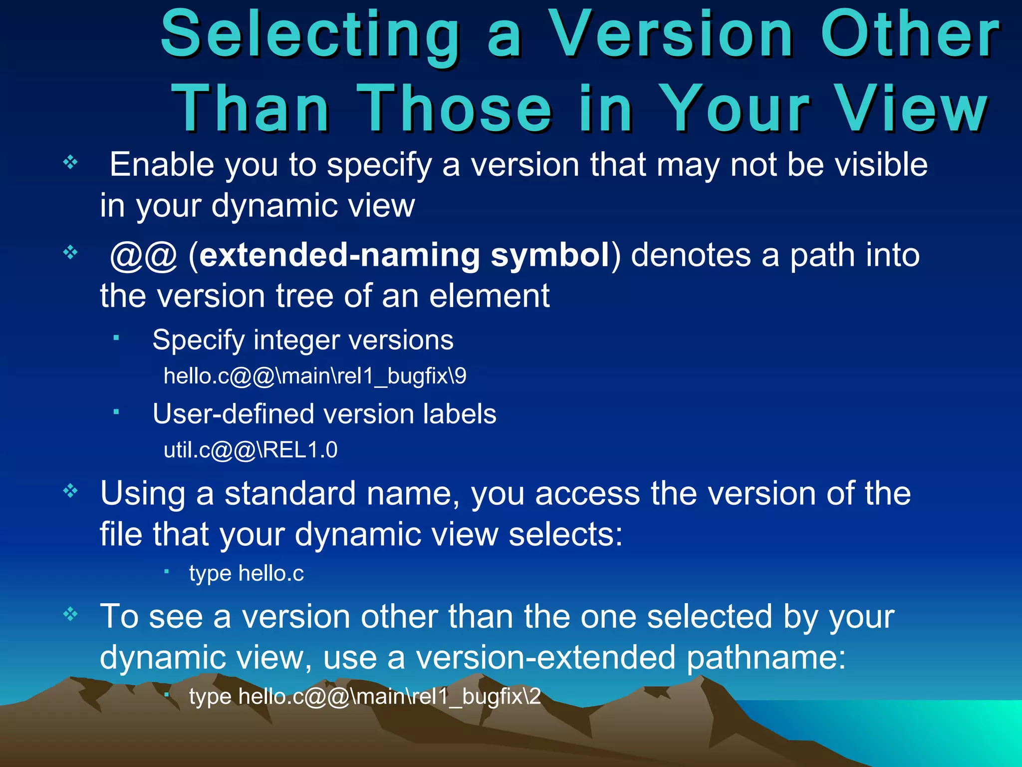 Enable you to specify a version that may not be visible in your dynamic view @@ ( extended-naming symbol ) denotes a path into the version tree of an element Specify integer versions  hello.c@@\main\rel1_bugfix\9 User-defined version labels util.c@@\REL1.0 Using a standard name, you access the version of the file that your dynamic view selects:  type hello.c To see a version other than the one selected by your dynamic view, use a version-extended pathname: type hello.c@@\main\rel1_bugfix\2 Selecting a Version Other Than Those in Your View 