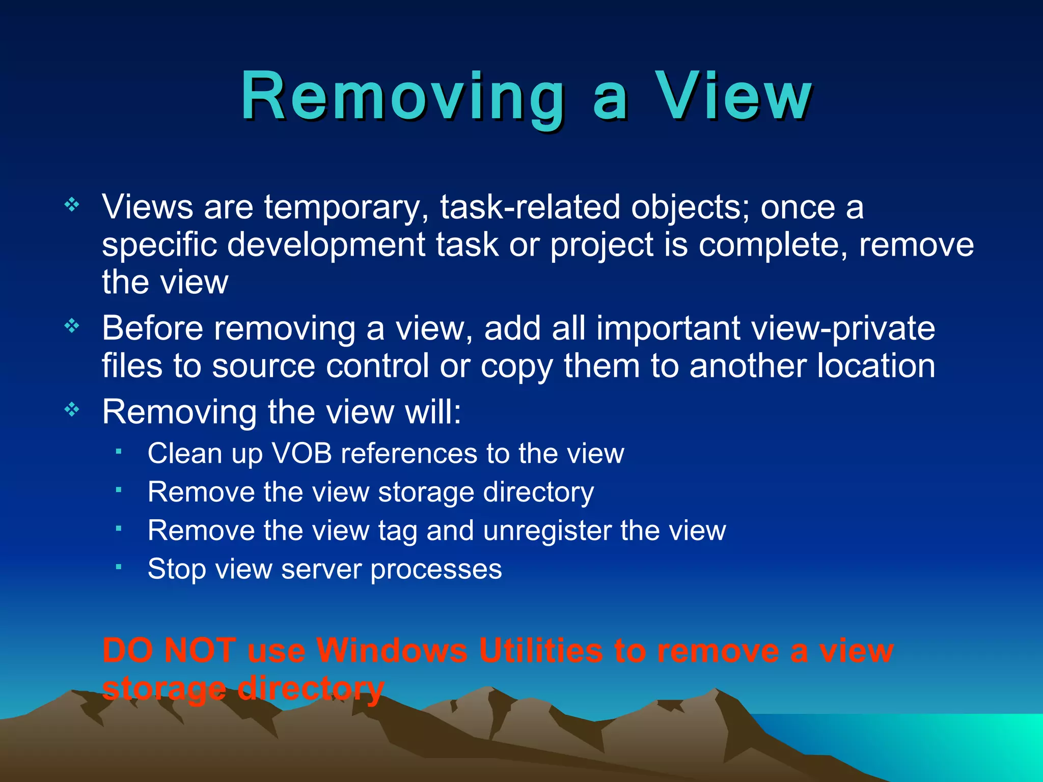 Views are temporary, task-related objects; once a specific development task or project is complete, remove the view Before removing a view, add all important view-private files to source control or copy them to another location Removing the view will: Clean up VOB references to the view Remove the view storage directory Remove the view tag and unregister the view Stop view server processes DO NOT use Windows Utilities to remove a view storage directory Removing a View 