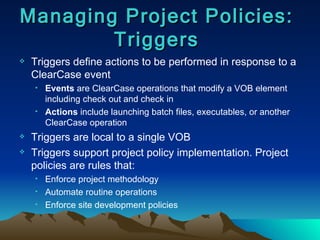 Triggers define actions to be performed in response to a ClearCase event Events  are ClearCase operations that modify a VOB element including check out and check in Actions  include launching batch files, executables, or another ClearCase operation Triggers are local to a single VOB Triggers support project policy implementation. Project policies are rules that: Enforce project methodology Automate routine operations Enforce site development policies Managing Project Policies: Triggers 