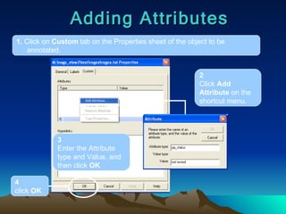 Adding Attributes 1.  Click on  Custom  tab on the Properties sheet of the object to be annotated. 2 Click  Add Attribute  on the shortcut menu. 3 Enter the Attribute type and Value, and then click  OK 4 click  OK 