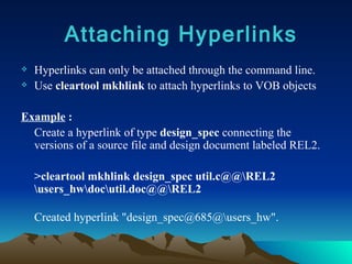 Hyperlinks can only be attached through the command line. Use  cleartool mkhlink  to attach hyperlinks to VOB objects Example  : Create a hyperlink of type  design_spec  connecting the versions of a source file and design document labeled REL2.  >cleartool mkhlink design_spec util.c@@\REL2 \users_hw\doc\util.doc@@\REL2  Created hyperlink "design_spec@685@\users_hw". Attaching Hyperlinks 