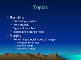 Topics Branching Branching – review Why branch? Types of branches Instantiating branch types Merging Performing special types of merges Unreserved Checkout Selective merge Subtractive merge 