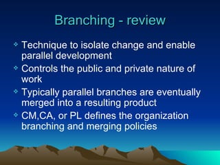 Branching - review Technique to isolate change and enable parallel development Controls the public and private nature of work Typically parallel branches are eventually merged into a resulting product CM,CA, or PL defines the organization branching and merging policies 