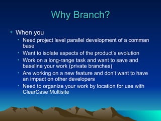 Why Branch? When you Need project level parallel development of a comman base Want to isolate aspects of the product’s evolution Work on a long-range task and want to save and baseline your work (private branches) Are working on a new feature and don’t want to have an impact on other developers Need to organize your work by location for use with ClearCase Multisite 