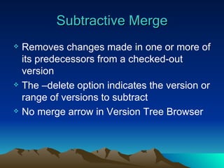 Subtractive Merge Removes changes made in one or more of its predecessors from a checked-out version The –delete option indicates the version or range of versions to subtract No merge arrow in Version Tree Browser 