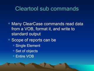 Cleartool sub commands Many ClearCase commands read data from a VOB, format it, and write to standard output Scope of reports can be Single Element Set of objects Entire VOB 
