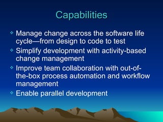 Capabilities Manage change across the software life cycle—from design to code to test Simplify development with activity-based change management Improve team collaboration with out-of-the-box process automation and workflow management Enable parallel development 