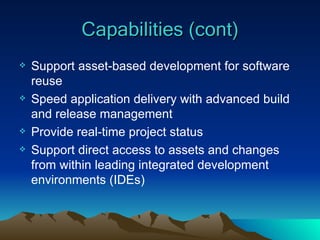 Capabilities (cont) Support asset-based development for software reuse Speed application delivery with advanced build and release management Provide real-time project status Support direct access to assets and changes from within leading integrated development environments (IDEs) 