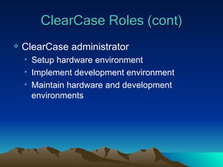 ClearCase Roles (cont) ClearCase administrator Setup hardware environment Implement development environment Maintain hardware and development environments 