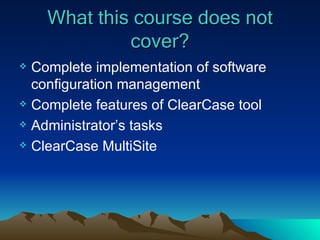 What this course does not cover? Complete implementation of software configuration management Complete features of ClearCase tool Administrator’s tasks ClearCase MultiSite 
