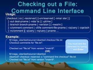 Usage: Example: checkout | co [ -res/erved ] [-unr/eserved [ -nma/ ster ] ] [ -out dest-pname | -nda/ ta ] [ -pti/me ] [ -bra/nch branch-pname | -ver/sion ] [ -nwa/rn ] [ -c/omment comment | -cfi/le comment-file-pname | -cq/uery | -cqe/ach | -nc/omment ][ -q/uery | -nq/uery ] pname ... Checking out a File: Command Line Interface M:\nags_view\test\source>cleartool checkout file.txt Checkout comments for "file.txt": . Checked out "file.txt" from version "\main\9". (OR) M:\nags_view\test\source>cleartool cleartool> checkout -reserved -c "command line checkout" file.txt Checked out "file.txt" from version "\main\9". You must end the comment by typing “ . ” and  Enter 