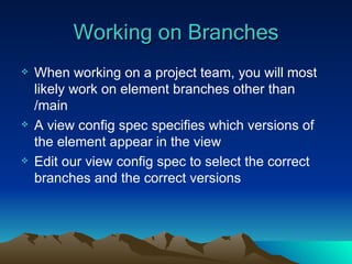 Working on Branches When working on a project team, you will most likely work on element branches other than /main A view config spec specifies which versions of the element appear in the view Edit our view config spec to select the correct branches and the correct versions 
