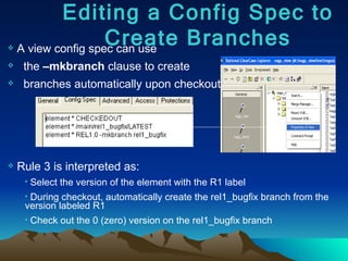 A view config spec can use  the  –mkbranch  clause to create  branches automatically upon checkout: Rule 3 is interpreted as: Select the version of the element with the R1 label During checkout, automatically create the rel1_bugfix branch from the version labeled R1 Check out the 0 (zero) version on the rel1_bugfix branch Editing a Config Spec to Create Branches 