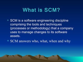 What is SCM? SCM is a software engineering discipline comprising the tools and techniques (processes or methodology) that a company uses to manage changes to its software assets. SCM answers who, what, when and why 