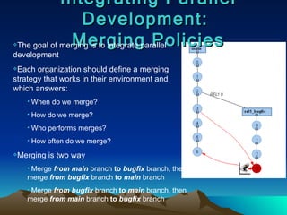 Integrating Parallel Development:  Merging Policies The goal of merging is to integrate parallel development Each organization should define a merging strategy that works in their environment and  which answers: When do we merge? How do we merge? Who performs merges? How often do we merge? Merging is two way Merge  from   main  branch  to   bugfix  branch, then merge  from   bugfix  branch  to   main  branch Merge  from   bugfix  branch  to   main  branch, then merge  from   main  branch  to   bugfix  branch 
