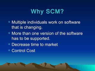 Why SCM? Multiple individuals work on software that is changing. More than one version of the software has to be supported. Decrease time to market Control Cost 