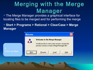 Merging with the Merge Manager The Merge Manager provides a graphical interface for locating files to be merged and for performing the merge Start > Programs > Rational > ClearCase > Merge Manager 1 Click on New 