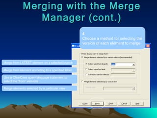 Merging with the Merge Manager (cont.) 4 Choose a method for selecting the version of each element to merge Merge from LATEST element on a selected branch Merge from element according to a specified label Use a ClearCase query language statement to select the “from” versions Merge elements selected by a particular view 