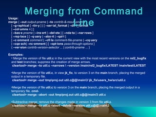 Usage: merge  {  –out   output-pname  |  –to   contrib-&-result-pname  }  [  –g·raphical  [  –tin·y  ] | [  –ser·ial_format  |  –dif·f_format   |  –col·umns   n  ] ]  [  –bas·e   pname  |  –ins·ert  |  –del·ete  ] [  –nda·ta  |  –nar·rows  ] [  –rep·lace  ] [  –q·uery  |  –abo·rt  |  –qal·l  ] [  –c·omment   comment  |  –cfi·le   comment-file-pname  |  –cq·uery   |  –cqe·ach |  –nc·omment  ] [  –opt·ions   pass-through-options  ] {  –ver·sion   contrib-version-selector  ... |  contrib-pname  ... }  Examples: Merge the version of file  util.c  in the current view with the most recent versions on the  rel2_bugfix  and  test  branches; suppress the creation of merge arrows.  cleartool>   merge –to util.c –narrows \ –version /main/rel2_bugfix/LATEST /main/test/LATEST Merge the version of file  util.c , in view  jk_fix , to version 3 on the  main  branch, placing the merged output in a temporary file.  cleartool> merge –out \tmp\proj.out util.c@@\main\3 \jk_fix\users_hw\src\util.c   Merge the version of file  util.c  to version 3 on the  main  branch, placing the merged output in a temporary file.  cmd- cleartool> merge –abort –out /tmp/proj.out util.c@@/main/3 util.c   Subtractive merge: remove the changes made in version 3 from file  util.c .  cleartool> merge –to util.c –abort –delete –version util.c@@\main\3   Merging from Command Line 