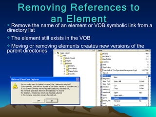 Removing References to an Element Remove the name of an element or VOB symbolic link from a directory list The element still exists in the VOB Moving or removing elements creates new versions of the parent directories 