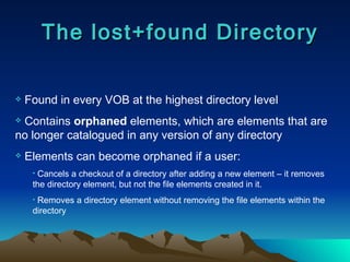 The lost+found Directory Found in every VOB at the highest directory level Contains  orphaned  elements, which are elements that are no longer catalogued in any version of any directory Elements can become orphaned if a user: Cancels a checkout of a directory after adding a new element – it removes the directory element, but not the file elements created in it. Removes a directory element without removing the file elements within the directory 