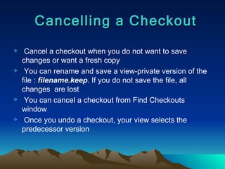 Cancel a checkout when you do not want to save changes or want a fresh copy You can rename and save a view-private version of the file :  filename.keep . If you do not save the file, all changes  are lost You can cancel a checkout from Find Checkouts window Once you undo a checkout, your view selects the predecessor version Cancelling a Checkout 